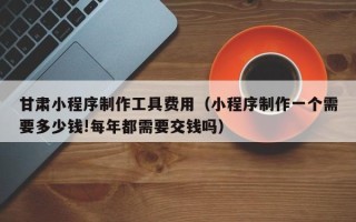 新安甘肃小程序制作工具费用（小程序制作一个需要多少钱!每年都需要交钱吗）