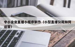 新安中小企业直播小程序制作（小型直播公司如何运营）