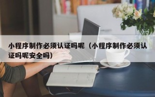 新安小程序制作必须认证吗呢（小程序制作必须认证吗呢安全吗）