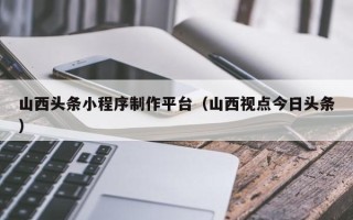 新安山西头条小程序制作平台（山西视点今日头条）